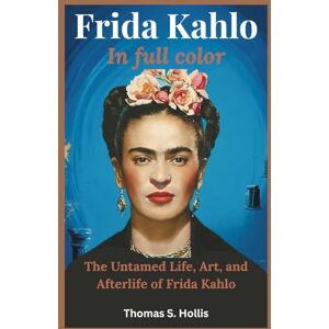 S. Hollis, Thomas Frida Kahlo in Full Color: The Untamed Life, Art, and Afterlife of Frida Kahlo S. Hollis, Thomas Frida Kahlo in Full Color: The Untamed Life, Art, and Afterlife of Frida Kahlo
