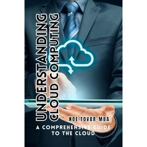 Tovar MBA, Noe Understanding Cloud Computing: A COMPREHENSIVE GUIDE TO THE CLOUD Tovar MBA, Noe Understanding Cloud Computing: A COMPREHENSIVE GUIDE TO THE CLOUD