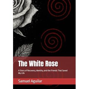 Aguilar, Samuel W. The White Rose: A Story of Recovery, Identity, and the Friends That Saved My Life Aguilar, Samuel W. The White Rose: A Story of Recovery, Identity, and the Friends That Saved My Life