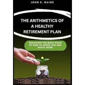 E. Baine, John THE ARITHMETICS OF A HEALTHY RETIREMENT PLAN: Regaining the Basic Rules of How to Spend Less and Enjoy More E. Baine, John THE ARITHMETICS OF A HEALTHY RETIREMENT PLAN: Regaining the Basic Rules of How to Spend Less and Enjoy More