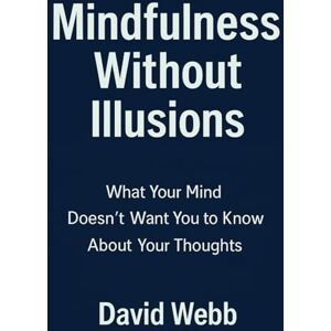 Webb, David Mindfulness Without Illusions: What Your Mind Doesn't Want You to Know About Your Thoughts: Guide to Mindfulness Meditation, Stress Reduction & Mental Clarity Webb, David Mindfulness Without Illusions: What Your Mind Doesn't Want You to Know About Your Thoughts: Guide to Mindfulness Meditation, Stress Reduction & Mental Clarity