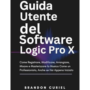 Curiel, Brandon Guida Utente del Software Logic Pro X: Come Registrare, Modificare, Arrangiare, Mixare e Masterizzare la Musica Come un Professionista, Anche se Hai Appena Iniziato Curiel, Brandon Guida Utente del Software Logic Pro X: Come Registrare, Modificare, Arrangiare, Mixare e Masterizzare la Musica Come un Professionista, Anche se Hai Appena Iniziato