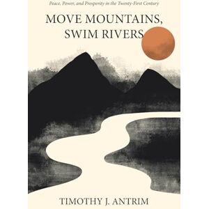 Antrim, Timothy J. Move Mountains, Swim Rivers: Peace, Power, and Prosperity in the Twenty-First Century Antrim, Timothy J. Move Mountains, Swim Rivers: Peace, Power, and Prosperity in the Twenty-First Century