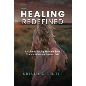 Bentle, Kristina Healing Redefined: A Guide to Finding Freedom from Trauma When the System Fails Bentle, Kristina Healing Redefined: A Guide to Finding Freedom from Trauma When the System Fails