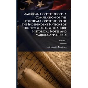 Rodrã-Guez, Josã(c) Ignacio American Constitutions, a Compilation of the Political Constitution of the Independent Nations of the new World, With Short Historical Notes and Various Appendixes Rodrã-Guez, Josã(c) Ignacio American Constitutions, a Compilation of the Political Constitution of the Independent Nations of the new World, With Short Historical Notes and Various Appendixes