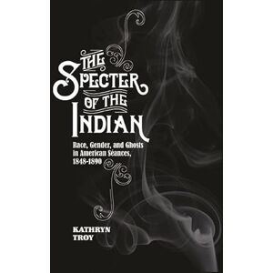 Troy, Kathryn The Specter of the Indian: Race, Gender, and Ghosts in American Seances, 1848-1890 Troy, Kathryn The Specter of the Indian: Race, Gender, and Ghosts in American Seances, 1848-1890