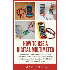 Alvin, Matt How To Use A Digital Multimeter: The Practical Guide to Learn How To Use A Digital Multimeter To Measure Current, Voltage, Resistance And Other Quantities, Troubleshoot And Fix Anything Electrical Alvin, Matt How To Use A Digital Multimeter: The Practical Guide to Learn How To Use A Digital Multimeter To Measure Current, Voltage, Resistance And Other Quantities, Troubleshoot And Fix Anything Electrical