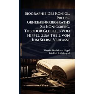Schlichtegroll, Friedrich Biographie Des Königl. Preuss. Geheimenkriegsraths Zu Königsberg, Theodor Gottlieb Von Hippel, Zum Theil Von Ihm Selbst Verfasst Schlichtegroll, Friedrich Biographie Des Königl. Preuss. Geheimenkriegsraths Zu Königsberg, Theodor Gottlieb Von Hippel, Zum Theil Von Ihm Selbst Verfasst