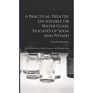 Feuchtwanger, Lewis A Practical Treatise On Soluble Or Water Glass, Silicates of Soda and Potash: For Silicifying Stones, Mortar, Concrete, and Hydraulic Lime Feuchtwanger, Lewis A Practical Treatise On Soluble Or Water Glass, Silicates of Soda and Potash: For Silicifying Stones, Mortar, Concrete, and Hydraulic Lime
