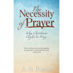 Bounds, E. M. The Necessity of Prayer: Why Christians Ought to Pray Bounds, E. M. The Necessity of Prayer: Why Christians Ought to Pray