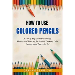 Starlight, Graham HOW TO USE COLORED PENCILS: A Step-by-Step Guide to Blending, Shading, and Layering for Realistic Drawing, Color Harmony, and Expressive Art Starlight, Graham HOW TO USE COLORED PENCILS: A Step-by-Step Guide to Blending, Shading, and Layering for Realistic Drawing, Color Harmony, and Expressive Art