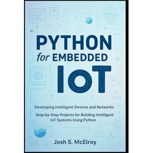 S. McElroy, Josh Python for Embedded IoT: Developing Intelligent Devices and Networks: Step-by-Step Projects for Building Intelligent IoT Systems Using Python S. McElroy, Josh Python for Embedded IoT: Developing Intelligent Devices and Networks: Step-by-Step Projects for Building Intelligent IoT Systems Using Python