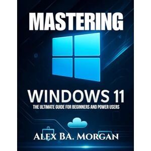 Morgan, Alex BA MASTERING WINDOWS 11: The Ultimate Guide for Beginners and Power Users Morgan, Alex BA MASTERING WINDOWS 11: The Ultimate Guide for Beginners and Power Users