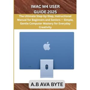 BYTE, A.B AVA IMAC M4 USER GUIDE 2025: The Ultimate Step-by-Step, Instructional Manual for Beginners and Seniors — Simple, Gentle Computer Mastery for Everyday Creativity BYTE, A.B AVA IMAC M4 USER GUIDE 2025: The Ultimate Step-by-Step, Instructional Manual for Beginners and Seniors — Simple, Gentle Computer Mastery for Everyday Creativity