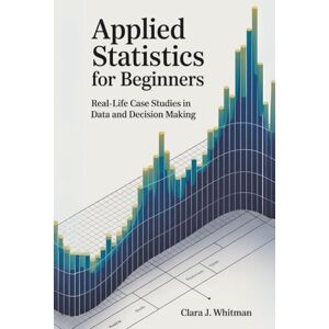 WHITMAN, CLARA J. APPLIED STATISTICS FOR BEGINNERS: Real-Life Case Studies in Data and Decision Making (Tech Essentials Foundations) WHITMAN, CLARA J. APPLIED STATISTICS FOR BEGINNERS: Real-Life Case Studies in Data and Decision Making (Tech Essentials Foundations)