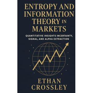 Crossley, Ethan Entropy and Information Theory in Markets: Quantitative Insights into Uncertainty, Signal, and Alpha Extraction.: A Practical Guide for Building Robust Trading Systems Using Information Measures. Crossley, Ethan Entropy and Information Theory in Markets: Quantitative Insights into Uncertainty, Signal, and Alpha Extraction.: A Practical Guide for Building Robust Trading Systems Using Information Measures.