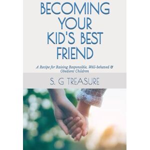 TREASURE, S. G BECOMING YOUR KID'S BEST FRIEND: A Recipe for Raising Responsible, Well-behaved & Obedient Children (S. G TREASURE'S PARENTING BOOKSTORE) TREASURE, S. G BECOMING YOUR KID'S BEST FRIEND: A Recipe for Raising Responsible, Well-behaved & Obedient Children (S. G TREASURE'S PARENTING BOOKSTORE)