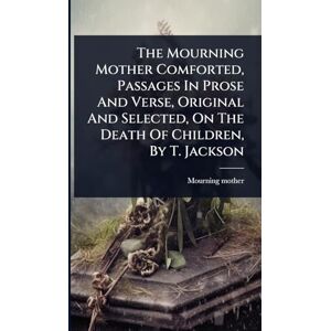 Mother, Mourning The Mourning Mother Comforted, Passages In Prose And Verse, Original And Selected, On The Death Of Children, By T. Jackson Mother, Mourning The Mourning Mother Comforted, Passages In Prose And Verse, Original And Selected, On The Death Of Children, By T. Jackson