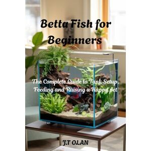 OLAN, J.T. BETTA FISH FOR BEGINNERS: THE COMPLETE GUIDE TO TANK SETUP, FEEDING AND RAISING A HAPPY PET OLAN, J.T. BETTA FISH FOR BEGINNERS: THE COMPLETE GUIDE TO TANK SETUP, FEEDING AND RAISING A HAPPY PET