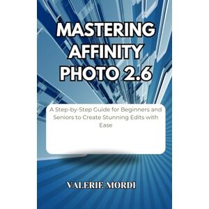 Mordi, Valerie Mastering Affinity Photo 2.6: A Step-by-Step Guide for Beginners and Seniors to Create Stunning Edits with Ease Mordi, Valerie Mastering Affinity Photo 2.6: A Step-by-Step Guide for Beginners and Seniors to Create Stunning Edits with Ease