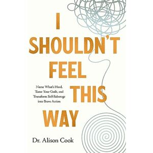 Cook, Dr Alison I Shouldn't Feel This Way: Name What’s Hard, Tame Your Guilt, and Transform Self-Sabotage into Brave Action Cook, Dr Alison I Shouldn't Feel This Way: Name What’s Hard, Tame Your Guilt, and Transform Self-Sabotage into Brave Action
