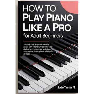 Yasser N., Jude How to Play Piano like a Pro for Adult Beginners: Step-by-step beginner-friendly guide with simple fun lessons, Fast daily practice routines, and chord progression tips to play confidently at home Yasser N., Jude How to Play Piano like a Pro for Adult Beginners: Step-by-step beginner-friendly guide with simple fun lessons, Fast daily practice routines, and chord progression tips to play confidently at home