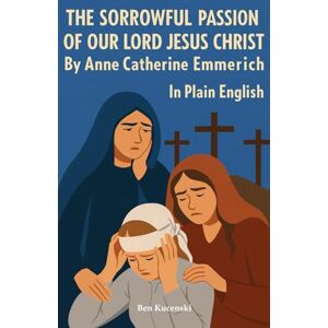 Emmerich, Anne Catherine The Sorrowful Passion of Our Lord Jesus Christ By Anne Catherine Emmerich In Plain English Emmerich, Anne Catherine The Sorrowful Passion of Our Lord Jesus Christ By Anne Catherine Emmerich In Plain English