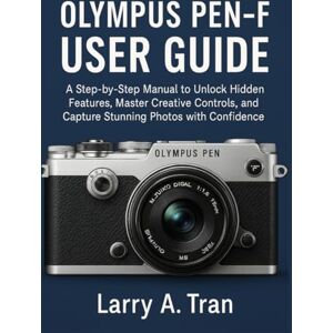 Tran, Larry A. Olympus PEN-F USER GUIDE: A Step-by-Step Manual to Unlock Hidden Features, Master Creative Controls, and Capture Stunning Photos with Confidence Tran, Larry A. Olympus PEN-F USER GUIDE: A Step-by-Step Manual to Unlock Hidden Features, Master Creative Controls, and Capture Stunning Photos with Confidence