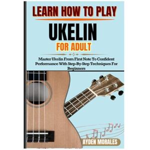 MORALES, AYDEN LEARN HOW TO PLAY UKELIN FOR ADULTS: Master Ukelin From First Note To Confident Performance With Step-By-Step Techniques For Beginners MORALES, AYDEN LEARN HOW TO PLAY UKELIN FOR ADULTS: Master Ukelin From First Note To Confident Performance With Step-By-Step Techniques For Beginners