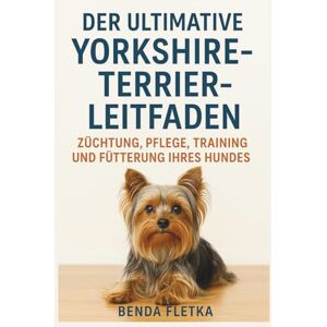 Fletka, Benda DER ULTIMATIVE YORKSHIRE-TEERIER-LEITFADEN: ZÜCHTUNG, PFLEGE, TRAINING UND FÜTTERUNG IHRES HUNDES Fletka, Benda DER ULTIMATIVE YORKSHIRE-TEERIER-LEITFADEN: ZÜCHTUNG, PFLEGE, TRAINING UND FÜTTERUNG IHRES HUNDES