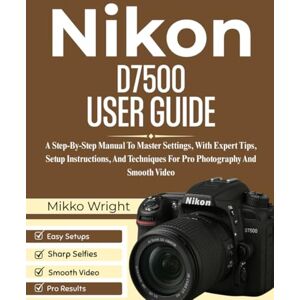Wright, Mikko Nikon D7500 User Guide: A Step-By-Step Manual To Master Settings, With Expert Tips, Setup Instructions, And Techniques For Pro Photography And Smooth Video Wright, Mikko Nikon D7500 User Guide: A Step-By-Step Manual To Master Settings, With Expert Tips, Setup Instructions, And Techniques For Pro Photography And Smooth Video