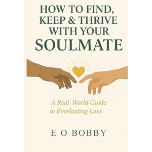 BOBBY, E O How to Find, Keep & Thrive with Your Soulmate: A Real-world Guide to Everlasting Love BOBBY, E O How to Find, Keep & Thrive with Your Soulmate: A Real-world Guide to Everlasting Love
