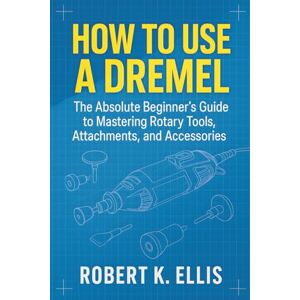 ELLIS, ROBERT How to Use a Dremel: The Absolute Beginner’s Guide to Mastering Rotary Tools, Attachments, and Accessories ELLIS, ROBERT How to Use a Dremel: The Absolute Beginner’s Guide to Mastering Rotary Tools, Attachments, and Accessories