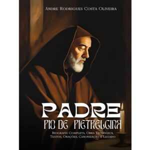 Rodrigues Costa Oliveira, André Padre Pio de Pietrelcina: Biografia Completa, Obra Teológica, Textos, Orações, Canonização e Legado Rodrigues Costa Oliveira, André Padre Pio de Pietrelcina: Biografia Completa, Obra Teológica, Textos, Orações, Canonização e Legado