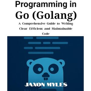 Myles, Jaxon Programming in Go (Golang): A Comprehensive Guide to Writing Clear, Efficient, and Maintainable Code Myles, Jaxon Programming in Go (Golang): A Comprehensive Guide to Writing Clear, Efficient, and Maintainable Code
