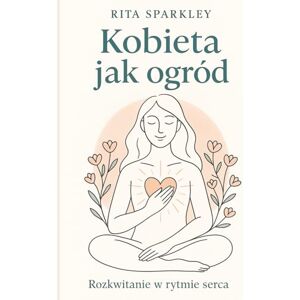 Sparkley, Rita Kobieta jak ogród.: Rozkwitanie w rytmie serca, o wewnętrznym rozkwicie, dojrzewaniu i kobiecej sile płynącej z natury, spokoju i własnych wyborów: ... plynącej z natury, spokoju i wlasnych wyborów Sparkley, Rita Kobieta jak ogród.: Rozkwitanie w rytmie serca, o wewnętrznym rozkwicie, dojrzewaniu i kobiecej sile płynącej z natury, spokoju i własnych wyborów: ... plynącej z natury, spokoju i wlasnych wyborów