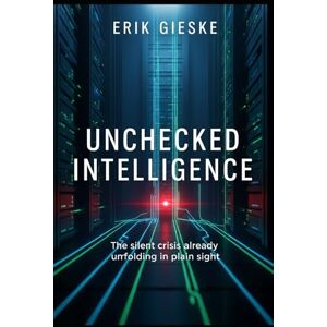 Gieske, Erik Unchecked Intelligence: The silent crisis already unfolding in plain sight Gieske, Erik Unchecked Intelligence: The silent crisis already unfolding in plain sight