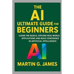 JAMES, MARTIN G. THE AI ULTIMATE GUIDE FOR BEGINNERS: LEARN THE BASICS, EXPLORE REAL-WORLD APPLICATIONS AND BUILD CONFIDENCE IN ARTIFICIAL INTELLIGENCE JAMES, MARTIN G. THE AI ULTIMATE GUIDE FOR BEGINNERS: LEARN THE BASICS, EXPLORE REAL-WORLD APPLICATIONS AND BUILD CONFIDENCE IN ARTIFICIAL INTELLIGENCE