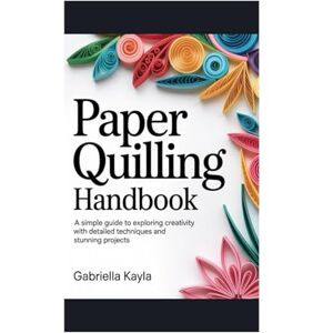 Kayla, Gabriella Paper Quilling Handbook: A simple guide to exploring creativity with detailed techniques and stunning projects Kayla, Gabriella Paper Quilling Handbook: A simple guide to exploring creativity with detailed techniques and stunning projects