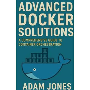 Jones, Adam Advanced Docker Solutions: A Comprehensive Guide to Container Orchestration Jones, Adam Advanced Docker Solutions: A Comprehensive Guide to Container Orchestration