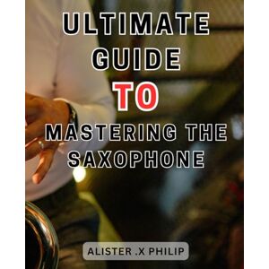 Philip, Alister .X Ultimate Guide to Mastering the Saxophone: Unlock the Secrets of Saxophone Mastery: A Comprehensive Guide for Aspiring Musicians Philip, Alister .X Ultimate Guide to Mastering the Saxophone: Unlock the Secrets of Saxophone Mastery: A Comprehensive Guide for Aspiring Musicians