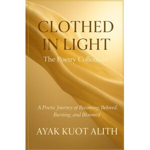 Alith, Ayak Kuot Clothed in Light: A Poetic Journey of Becoming, Beloved, Burning, and Bloomed Alith, Ayak Kuot Clothed in Light: A Poetic Journey of Becoming, Beloved, Burning, and Bloomed