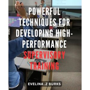 Z Burks, Evelina . Powerful Techniques for Developing High-Performance Supervisory Training: Unlock the Potential of Effective Supervisory Training with Proven Strategies for Enhanced Performance Z Burks, Evelina . Powerful Techniques for Developing High-Performance Supervisory Training: Unlock the Potential of Effective Supervisory Training with Proven Strategies for Enhanced Performance