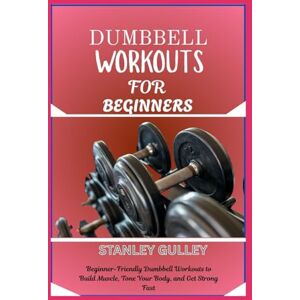 Stanley DUMBBELL WORKOUTS FOR BEGINNERS: Beginner-Friendly Dumbbell Workouts to Build Muscle, Tone Your Body, and Get Strong Fast Stanley DUMBBELL WORKOUTS FOR BEGINNERS: Beginner-Friendly Dumbbell Workouts to Build Muscle, Tone Your Body, and Get Strong Fast