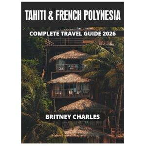 CHARLES, BRITNEY TAHITI & FRENCH POLYNESIA COMPLETE TRAVEL GUIDE 2026 CHARLES, BRITNEY TAHITI & FRENCH POLYNESIA COMPLETE TRAVEL GUIDE 2026