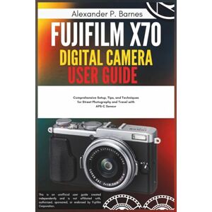 Barnes, Alexander P. Fujifilm X70 Digital Camera User Guide: Comprehensive Setup, Tips, and Techniques for Street Photography and Travel with APS-C Sensor Barnes, Alexander P. Fujifilm X70 Digital Camera User Guide: Comprehensive Setup, Tips, and Techniques for Street Photography and Travel with APS-C Sensor
