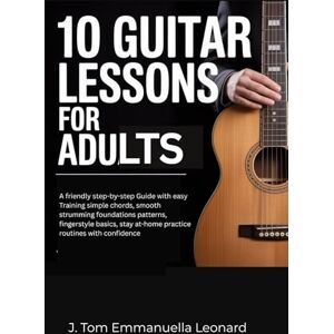 Emmanuella Leonard, J. Tom 10 Guitar Lessons for Adults: A friendly step-by-step Guide with easy Training simple chords, smooth strumming foundations patterns, fingerstyle basics, stay at-home practice routines with confidence Emmanuella Leonard, J. Tom 10 Guitar Lessons for Adults: A friendly step-by-step Guide with easy Training simple chords, smooth strumming foundations patterns, fingerstyle basics, stay at-home practice routines with confidence