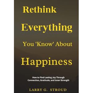 STROUD, LARRY G. Rethink Everything You ‘Know’ About Happiness: How to Find Lasting Joy Through Connection, Gratitude, and Inner Strength STROUD, LARRY G. Rethink Everything You ‘Know’ About Happiness: How to Find Lasting Joy Through Connection, Gratitude, and Inner Strength