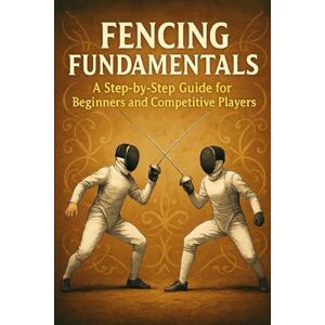 Rhea, Alexander Fencing Fundamentals: A Step-by-Step Guide for Beginners and Competitive Players Rhea, Alexander Fencing Fundamentals: A Step-by-Step Guide for Beginners and Competitive Players