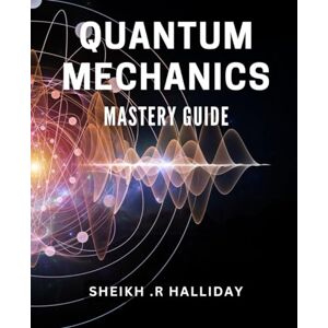 R Halliday, Sheikh . Quantum Mechanics Mastery Guide: Unlock the Secrets of Physics: A Comprehensive Book to Mastering Today! R Halliday, Sheikh . Quantum Mechanics Mastery Guide: Unlock the Secrets of Physics: A Comprehensive Book to Mastering Today!